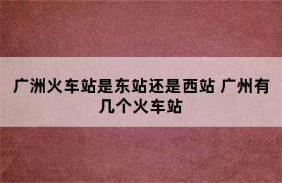 广洲火车站是东站还是西站 广州有几个火车站